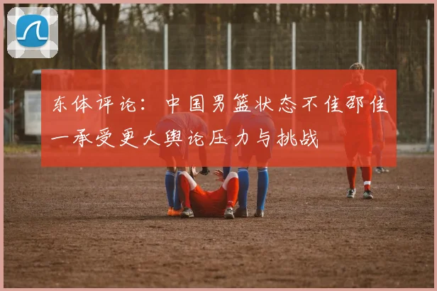 东体评论：中国男篮状态不佳邵佳一承受更大舆论压力与挑战