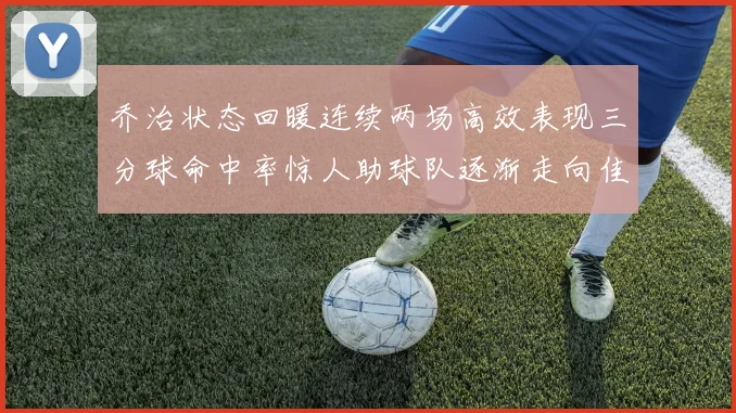 乔治状态回暖连续两场高效表现三分球命中率惊人助球队逐渐走向佳境