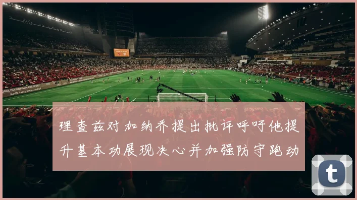 理查兹对加纳乔提出批评呼吁他提升基本功展现决心并加强防守跑动能力