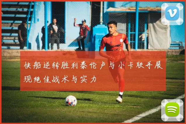 快船逆转胜利泰伦卢与小卡联手展现绝佳战术与实力