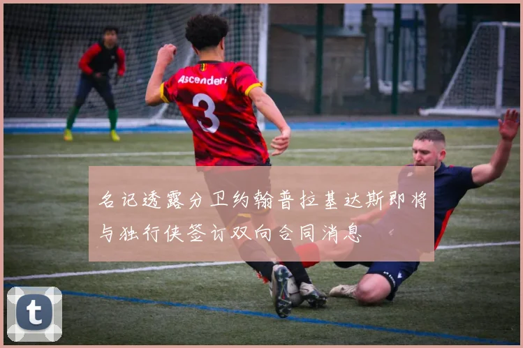名记透露分卫约翰普拉基达斯即将与独行侠签订双向合同消息