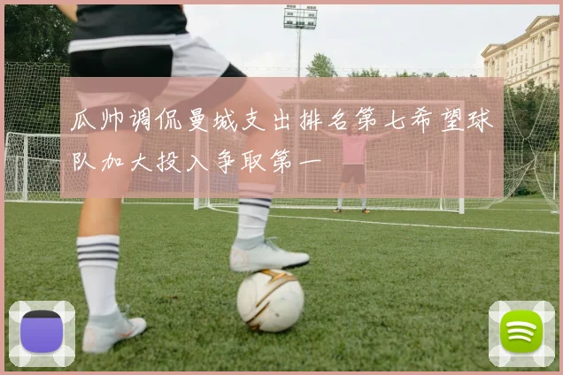 瓜帅调侃曼城支出排名第七希望球队加大投入争取第一