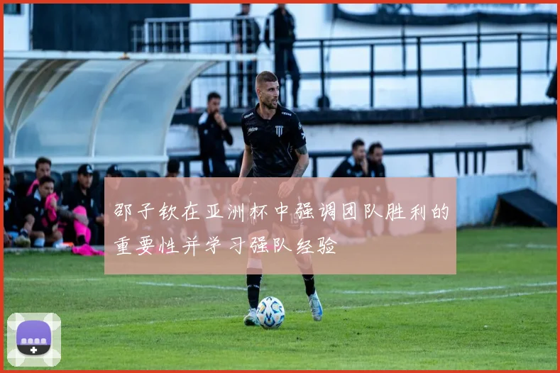 邵子钦在亚洲杯中强调团队胜利的重要性并学习强队经验