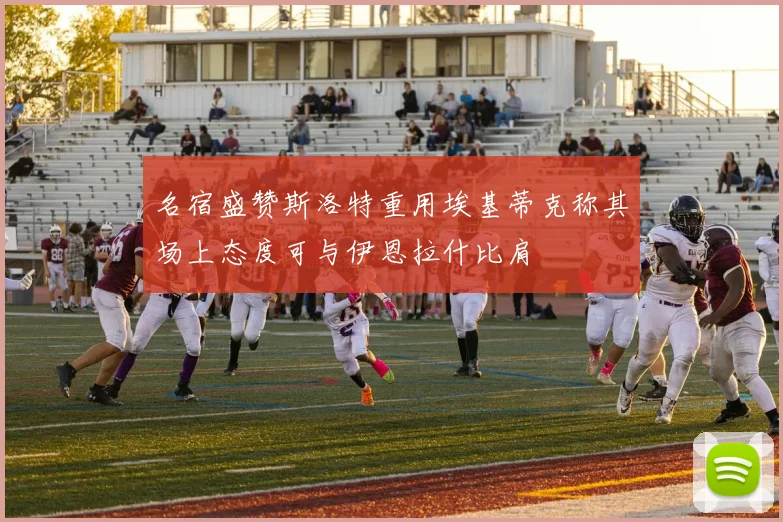 名宿盛赞斯洛特重用埃基蒂克称其场上态度可与伊恩拉什比肩