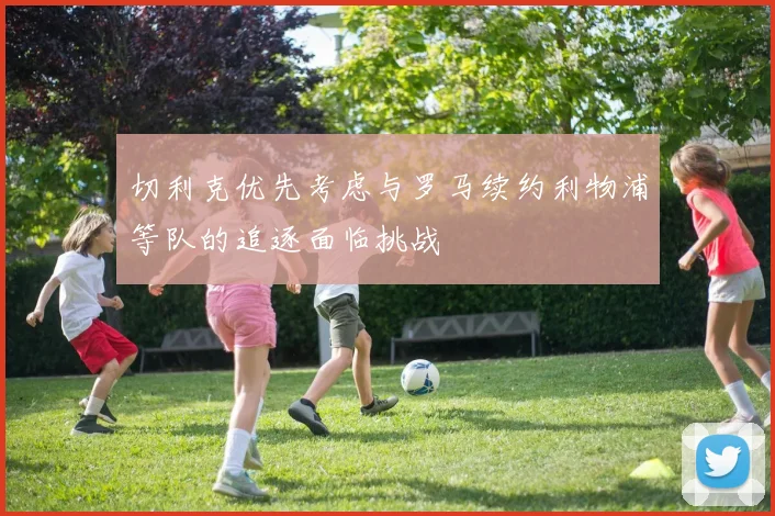 切利克优先考虑与罗马续约利物浦等队的追逐面临挑战