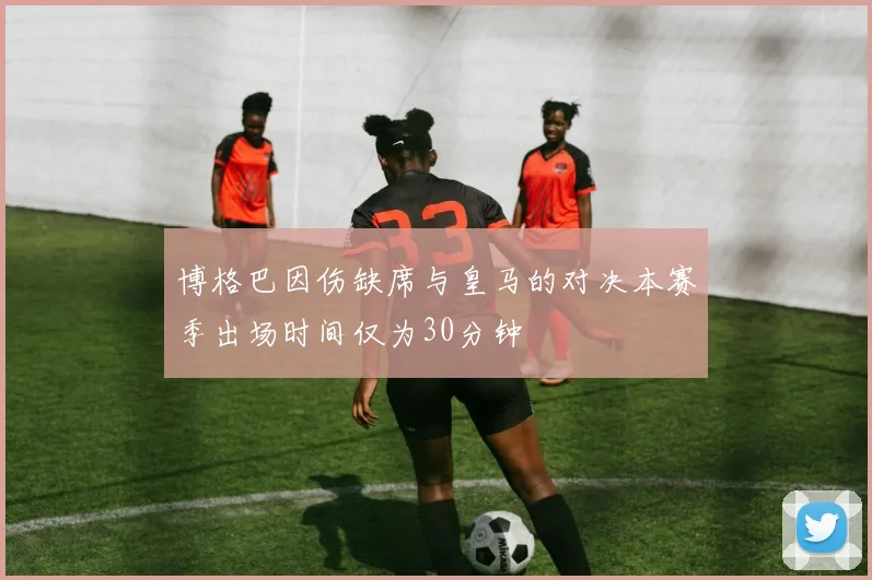 博格巴因伤缺席与皇马的对决本赛季出场时间仅为30分钟