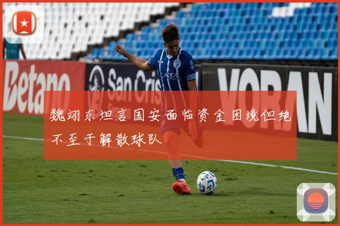 魏翊东坦言国安面临资金困境但绝不至于解散球队
