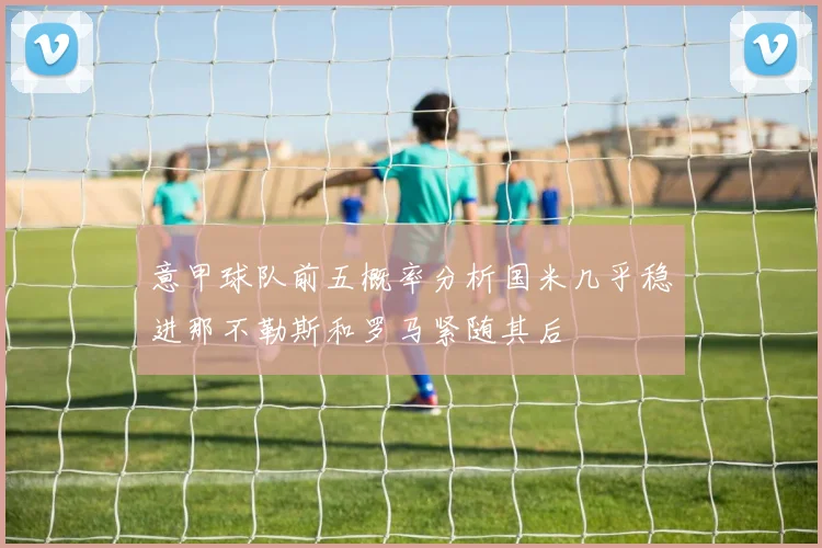 意甲球队前五概率分析国米几乎稳进那不勒斯和罗马紧随其后