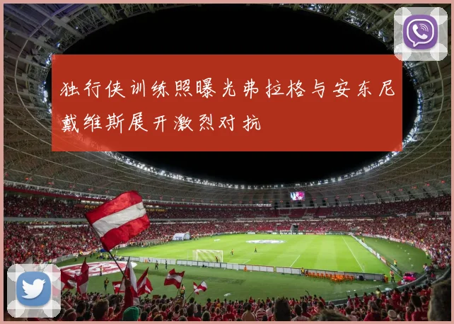 独行侠训练照曝光弗拉格与安东尼戴维斯展开激烈对抗