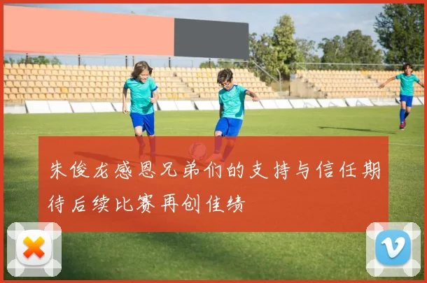 朱俊龙感恩兄弟们的支持与信任期待后续比赛再创佳绩