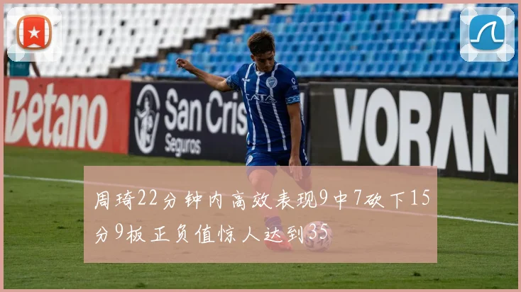 周琦22分钟内高效表现9中7砍下15分9板正负值惊人达到35