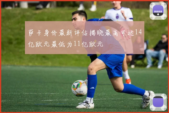 萨卡身价最新评估揭晓最高可达14亿欧元最低为11亿欧元