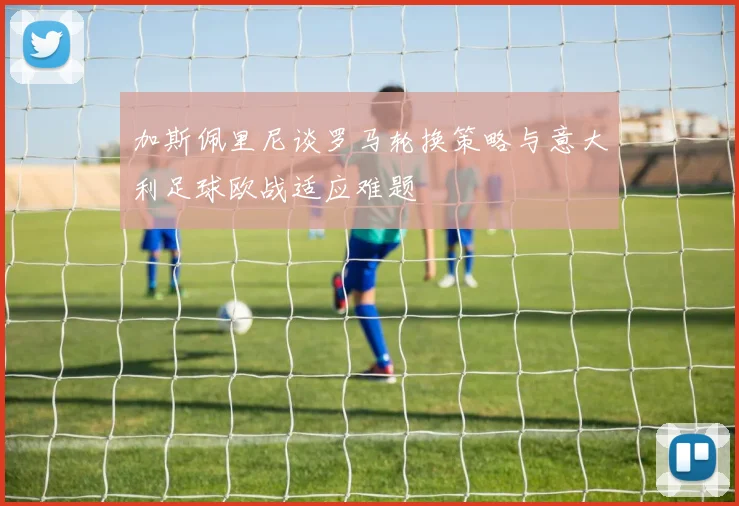 加斯佩里尼谈罗马轮换策略与意大利足球欧战适应难题