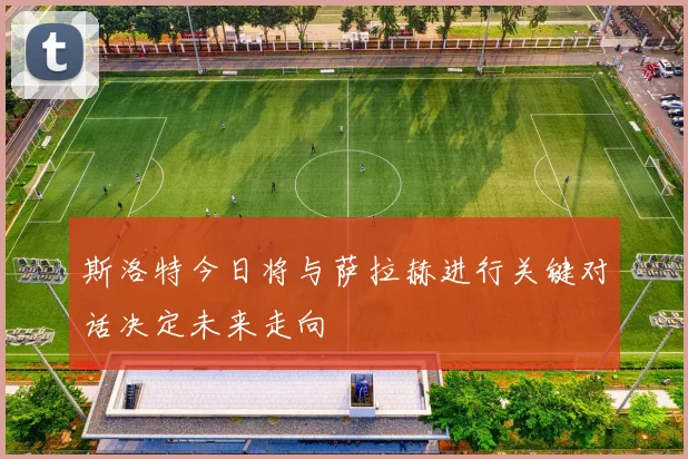 斯洛特今日将与萨拉赫进行关键对话决定未来走向