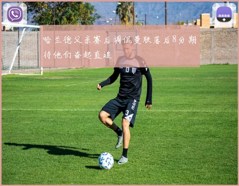 哈兰德父亲赛后调侃曼联落后8分期待他们奋起直追