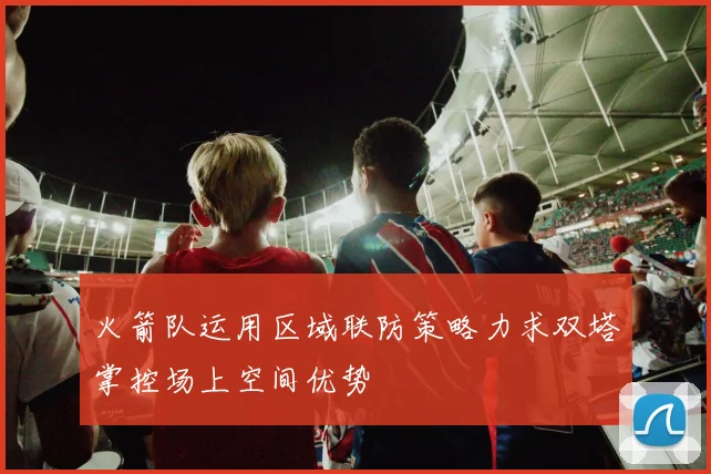 火箭队运用区域联防策略力求双塔掌控场上空间优势