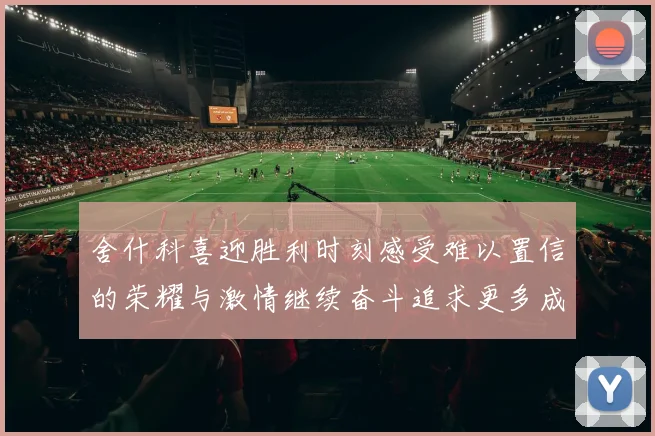 舍什科喜迎胜利时刻感受难以置信的荣耀与激情继续奋斗追求更多成就