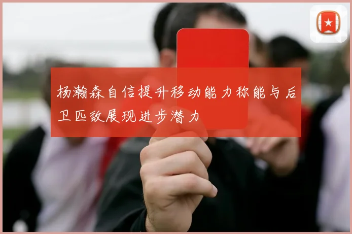 杨瀚森自信提升移动能力称能与后卫匹敌展现进步潜力