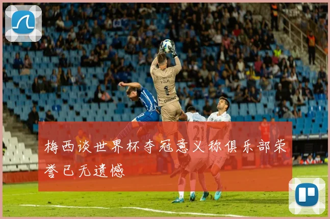 梅西谈世界杯夺冠意义称俱乐部荣誉已无遗憾