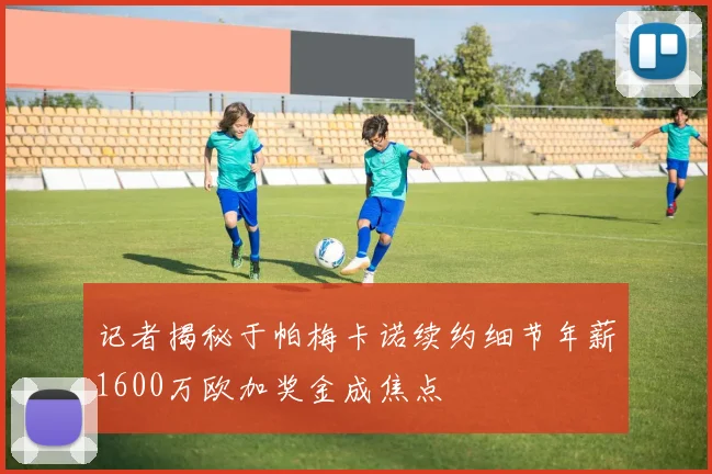 记者揭秘于帕梅卡诺续约细节年薪1600万欧加奖金成焦点