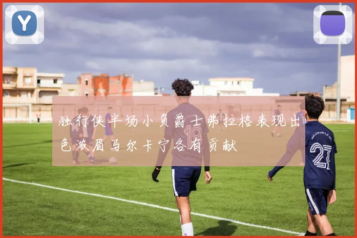 独行侠半场小负爵士弗拉格表现出色浓眉马尔卡宁各有贡献