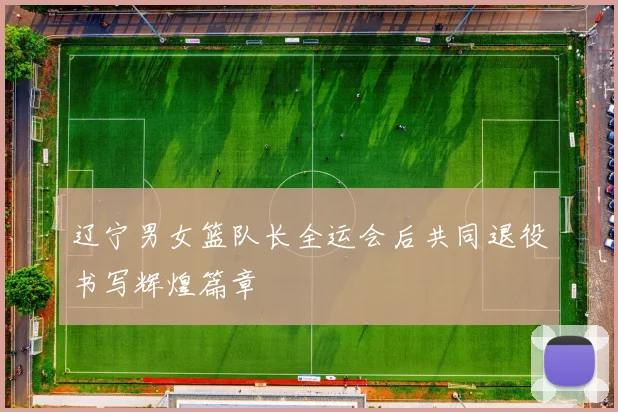 辽宁男女篮队长全运会后共同退役书写辉煌篇章