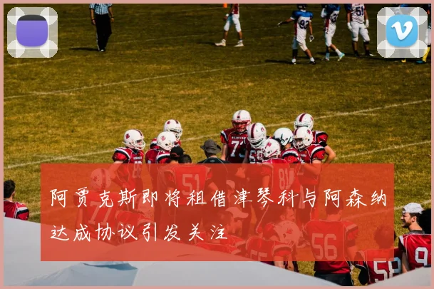 阿贾克斯即将租借津琴科与阿森纳达成协议引发关注
