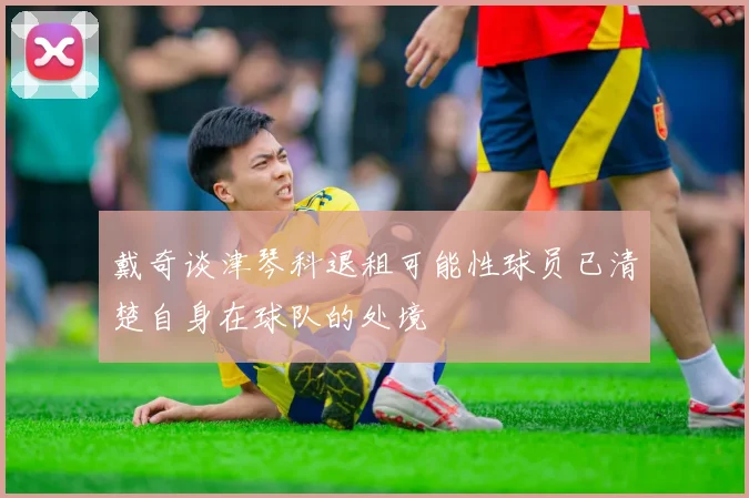 戴奇谈津琴科退租可能性球员已清楚自身在球队的处境