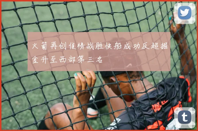 火箭再创佳绩战胜快船成功反超掘金升至西部第三名