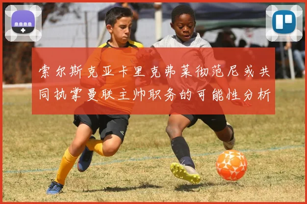索尔斯克亚卡里克弗莱彻范尼或共同执掌曼联主帅职务的可能性分析