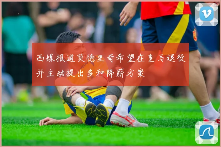 西媒报道莫德里奇希望在皇马退役并主动提出多种降薪方案