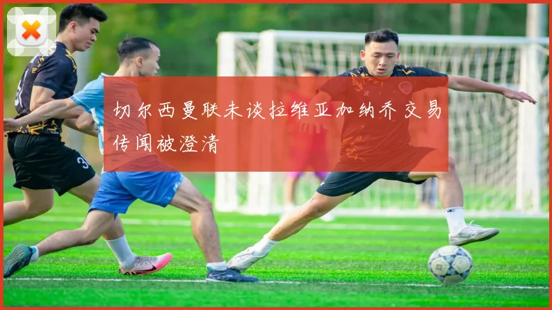 切尔西曼联未谈拉维亚加纳乔交易传闻被澄清
