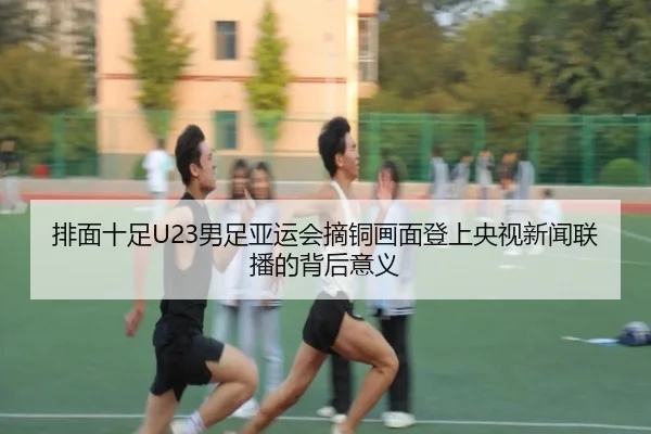 排面十足U23男足亚运会摘铜画面登上央视新闻联播的背后意义